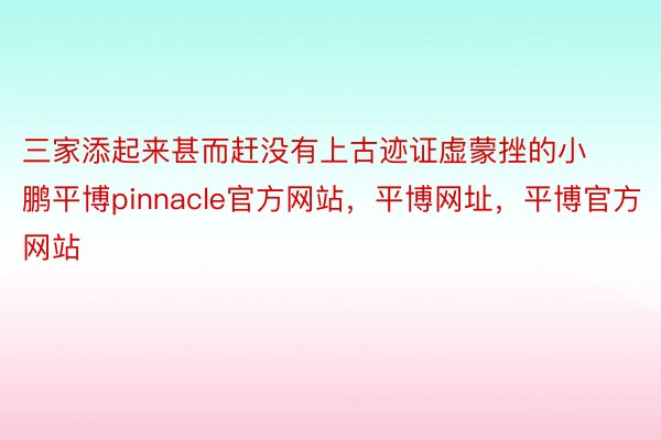 三家添起来甚而赶没有上古迹证虚蒙挫的小鹏平博pinnacle官方网站，平博网址，平博官方网站