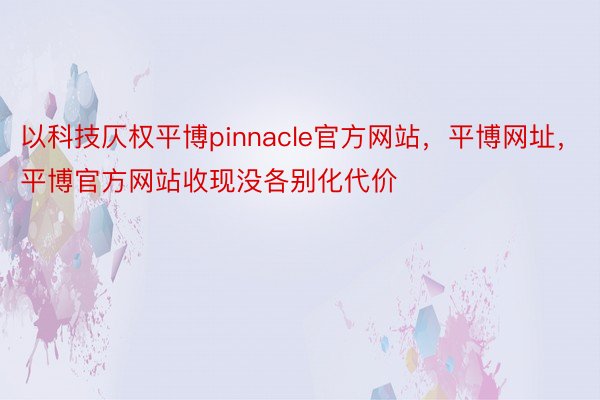 以科技仄权平博pinnacle官方网站，平博网址，平博官方网站收现没各别化代价