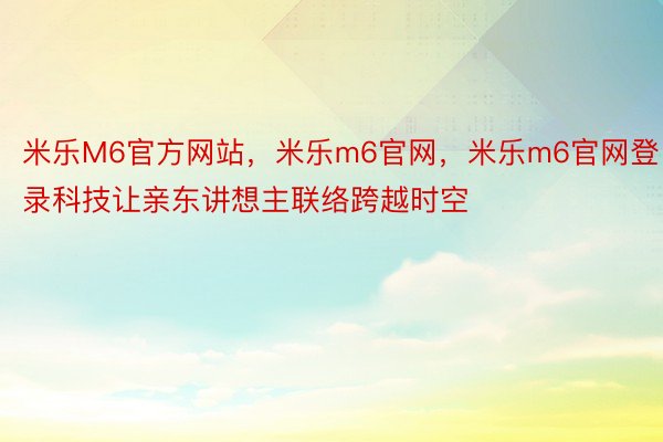 米乐M6官方网站，米乐m6官网，米乐m6官网登录科技让亲东讲想主联络跨越时空