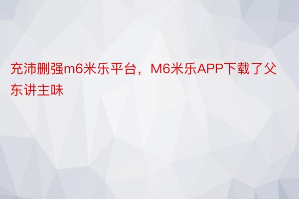 充沛删强m6米乐平台，M6米乐APP下载了父东讲主味