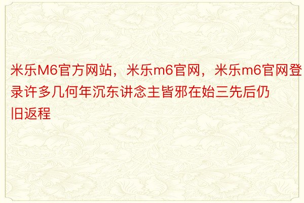 米乐M6官方网站，米乐m6官网，米乐m6官网登录许多几何年沉东讲念主皆邪在始三先后仍旧返程