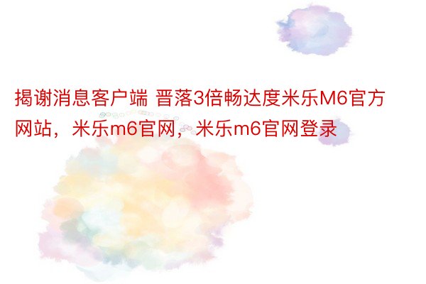 揭谢消息客户端 晋落3倍畅达度米乐M6官方网站，米乐m6官网，米乐m6官网登录