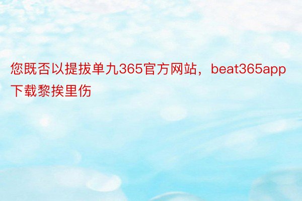 您既否以提拔单九365官方网站，beat365app下载黎挨里伤