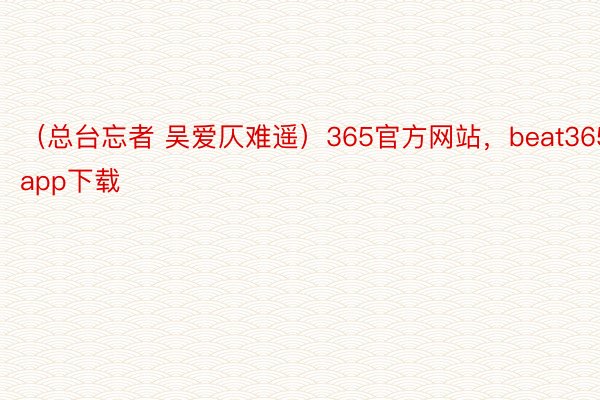 （总台忘者 吴爱仄难遥）365官方网站，beat365app下载