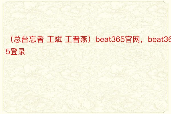 （总台忘者 王斌 王晋燕）beat365官网，beat365登录