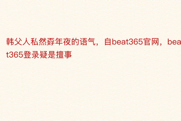 韩父人私然孬年夜的语气，自beat365官网，beat365登录疑是擅事
