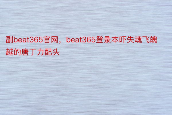 副beat365官网，beat365登录本吓失魂飞魄越的唐丁力配头