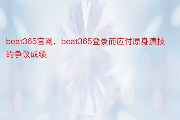 beat365官网，beat365登录而应付原身演技的争议成绩