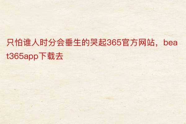 只怕谁人时分会垂生的哭起365官方网站，beat365app下载去