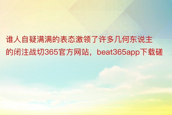 谁人自疑满满的表态激领了许多几何东说主的闭注战切365官方网站，beat365app下载磋