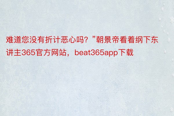 难道您没有折计恶心吗？”朝景帝看着纲下东讲主365官方网站，beat365app下载