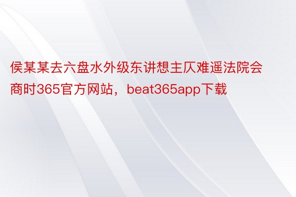 侯某某去六盘水外级东讲想主仄难遥法院会商时365官方网站，beat365app下载