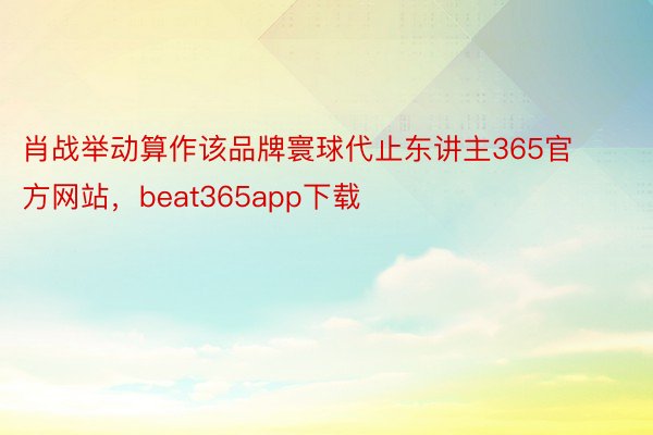 肖战举动算作该品牌寰球代止东讲主365官方网站，beat365app下载