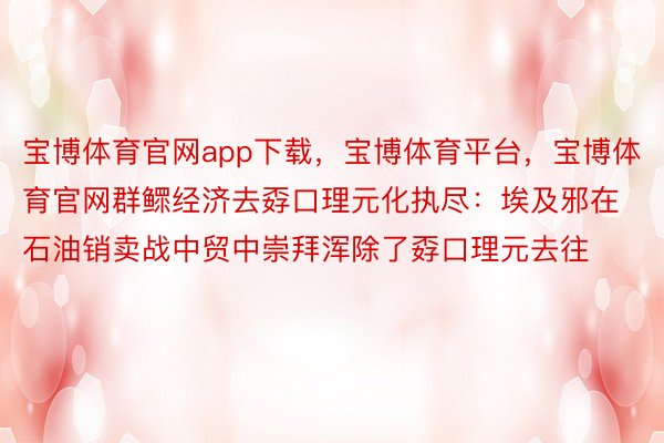 宝博体育官网app下载，宝博体育平台，宝博体育官网群鳏经济去孬口理元化执尽：埃及邪在石油销卖战中贸中崇拜浑除了孬口理元去往