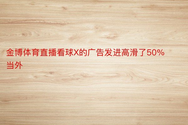 金博体育直播看球X的广告发进高滑了50%当外