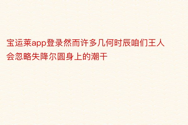 宝运莱app登录然而许多几何时辰咱们王人会忽略失降尔圆身上的潮干