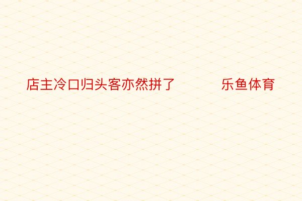 店主冷口归头客亦然拼了 ​​​乐鱼体育