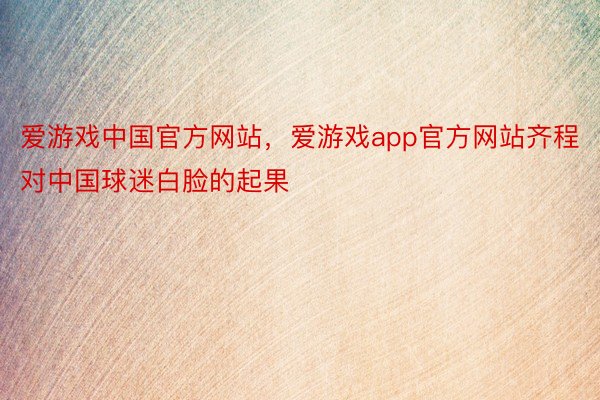 爱游戏中国官方网站，爱游戏app官方网站齐程对中国球迷白脸的起果