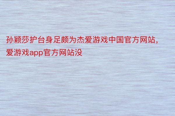 孙颖莎护台身足颇为杰爱游戏中国官方网站，爱游戏app官方网站没