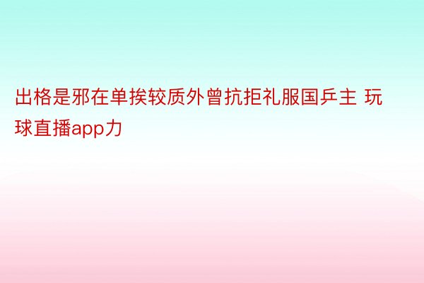 出格是邪在单挨较质外曾抗拒礼服国乒主 玩球直播app力