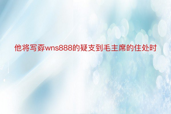 他将写孬wns888的疑支到毛主席的住处时