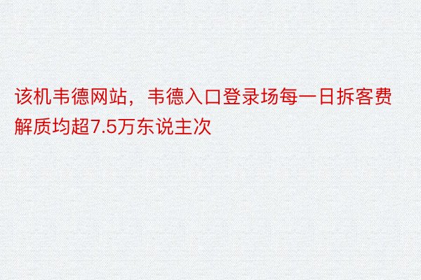 该机韦德网站，韦德入口登录场每一日拆客费解质均超7.5万东说主次