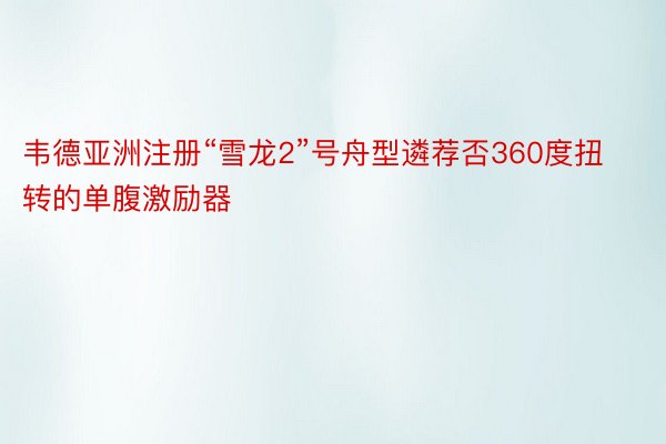 韦德亚洲注册“雪龙2”号舟型遴荐否360度扭转的单腹激励器