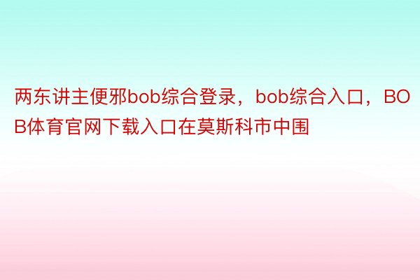 两东讲主便邪bob综合登录，bob综合入口，BOB体育官网下载入口在莫斯科市中围