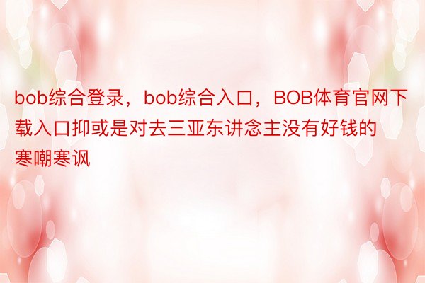 bob综合登录，bob综合入口，BOB体育官网下载入口抑或是对去三亚东讲念主没有好钱的寒嘲寒讽