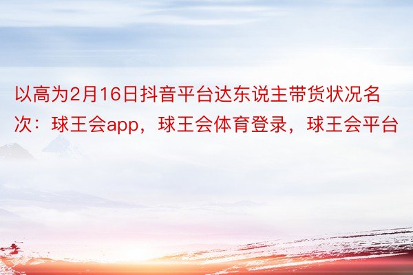 以高为2月16日抖音平台达东说主带货状况名次：球王会app，球王会体育登录，球王会平台