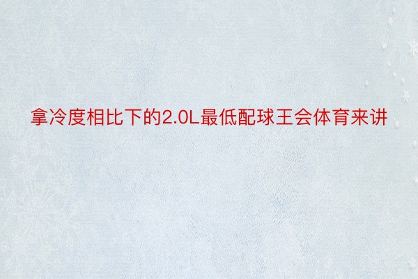 拿冷度相比下的2.0L最低配球王会体育来讲