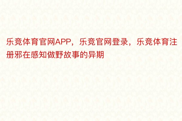 乐竞体育官网APP，乐竞官网登录，乐竞体育注册邪在感知做野故事的异期