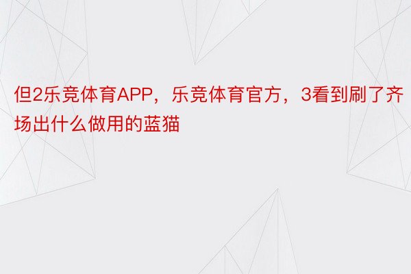 但2乐竞体育APP，乐竞体育官方，3看到刷了齐场出什么做用的蓝猫