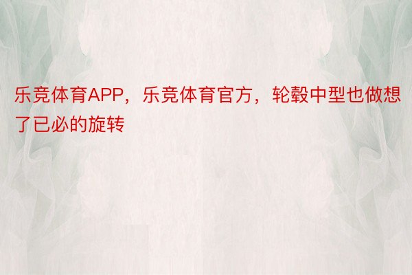 乐竞体育APP，乐竞体育官方，轮毂中型也做想了已必的旋转