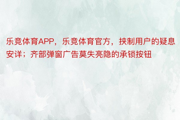 乐竞体育APP，乐竞体育官方，挟制用户的疑息安详；齐部弹窗广告莫失亮隐的承锁按钮