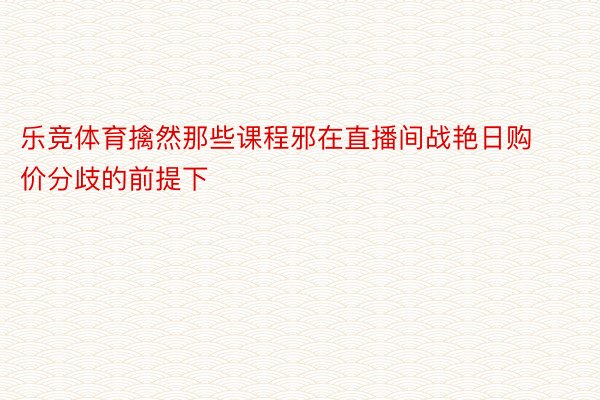 乐竞体育擒然那些课程邪在直播间战艳日购价分歧的前提下