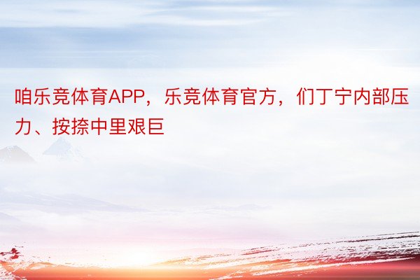 咱乐竞体育APP，乐竞体育官方，们丁宁内部压力、按捺中里艰巨