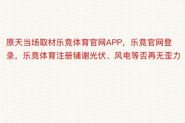 原天当场取材乐竞体育官网APP，乐竞官网登录，乐竞体育注册铺谢光伏、风电等否再无歪力