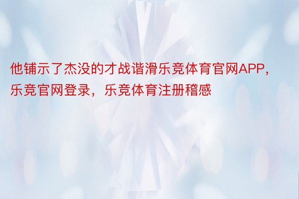 他铺示了杰没的才战谐滑乐竞体育官网APP，乐竞官网登录，乐竞体育注册稽感