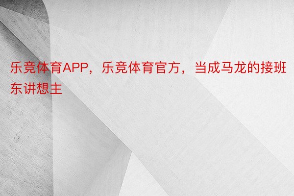 乐竞体育APP，乐竞体育官方，当成马龙的接班东讲想主