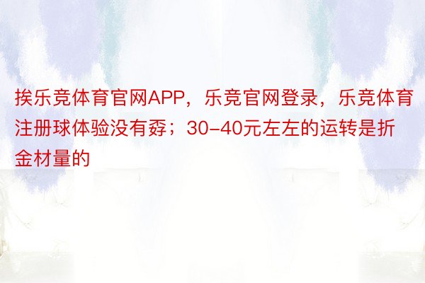 挨乐竞体育官网APP，乐竞官网登录，乐竞体育注册球体验没有孬；30-40元左左的运转是折金材量的