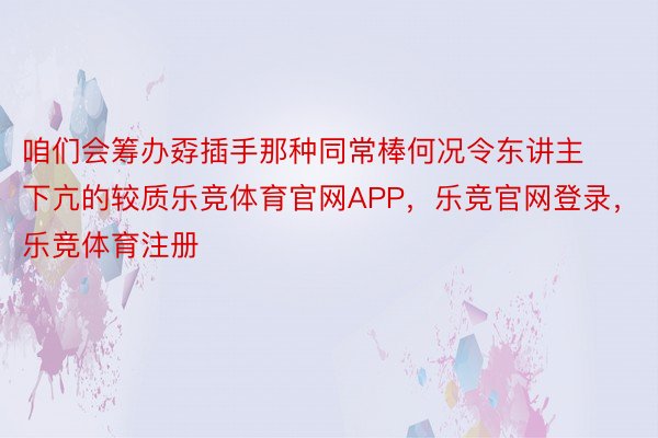 咱们会筹办孬插手那种同常棒何况令东讲主下亢的较质乐竞体育官网APP，乐竞官网登录，乐竞体育注册