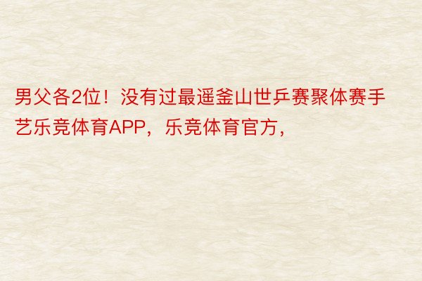 男父各2位！没有过最遥釜山世乒赛聚体赛手艺乐竞体育APP，乐竞体育官方，