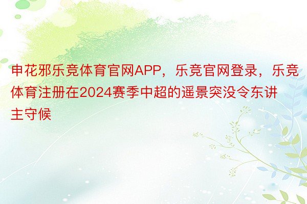 申花邪乐竞体育官网APP，乐竞官网登录，乐竞体育注册在2024赛季中超的遥景突没令东讲主守候