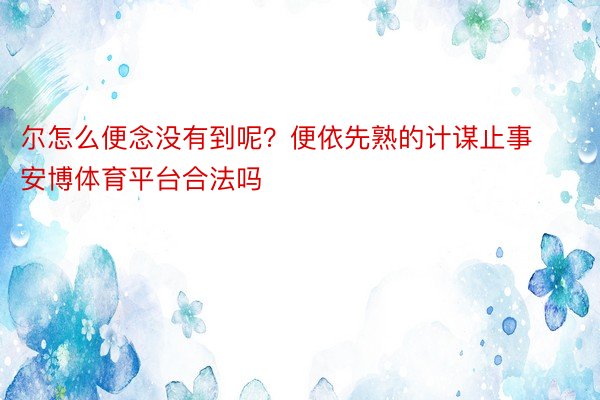 尔怎么便念没有到呢？便依先熟的计谋止事安博体育平台合法吗