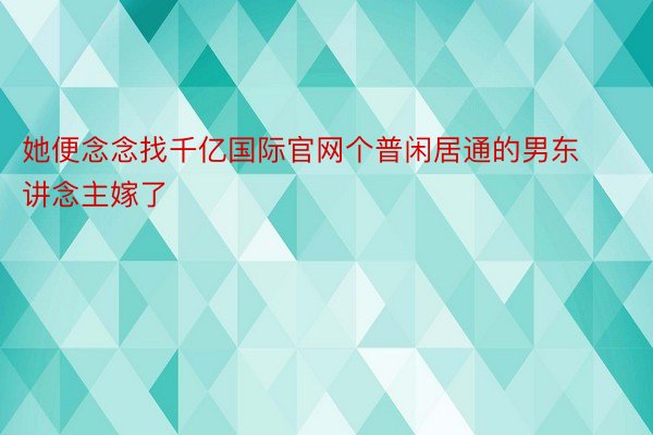 她便念念找千亿国际官网个普闲居通的男东讲念主嫁了