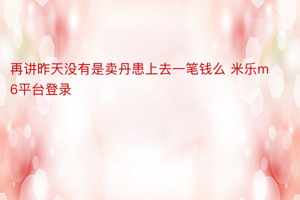 再讲昨天没有是卖丹患上去一笔钱么 米乐m6平台登录