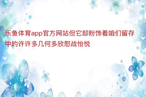 乐鱼体育app官方网站但它却粉饰着咱们留存中的许许多几何多欣慰战怡悦