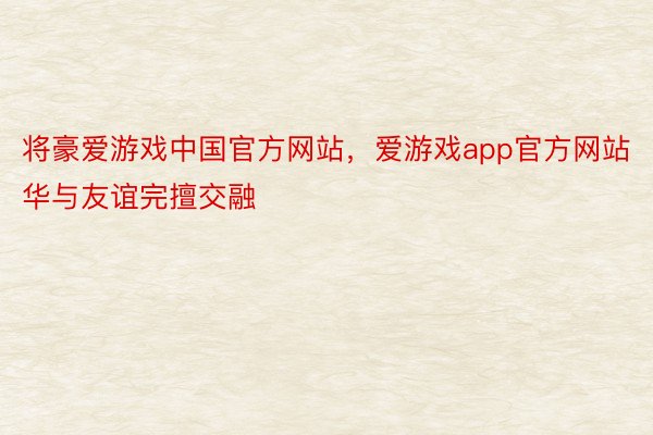 将豪爱游戏中国官方网站，爱游戏app官方网站华与友谊完擅交融