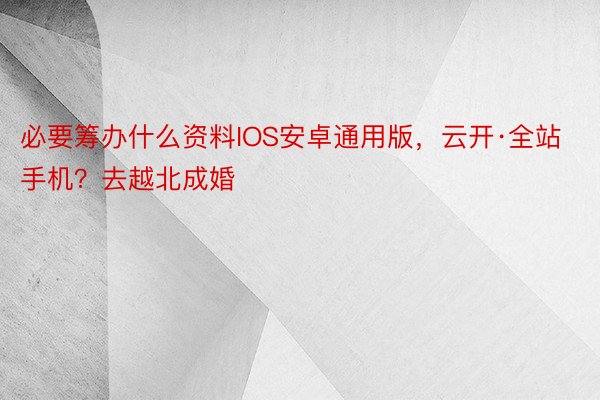 必要筹办什么资料IOS安卓通用版，云开·全站手机？去越北成婚